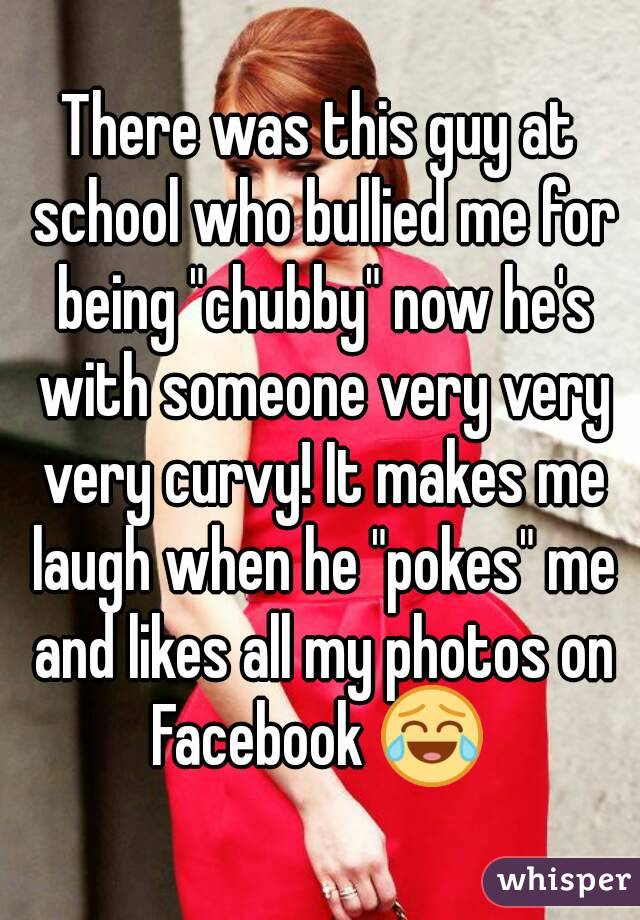 There was this guy at school who bullied me for being "chubby" now he's with someone very very very curvy! It makes me laugh when he "pokes" me and likes all my photos on Facebook 😂 
