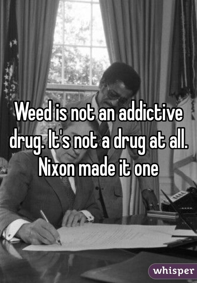 Weed is not an addictive drug. It's not a drug at all. Nixon made it one 