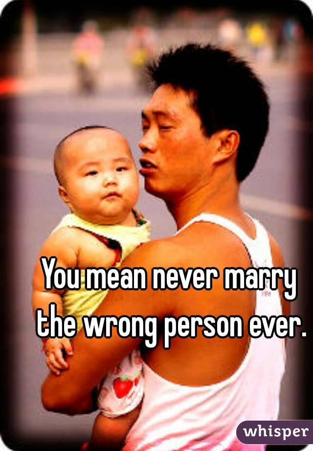 You mean never marry the wrong person ever.