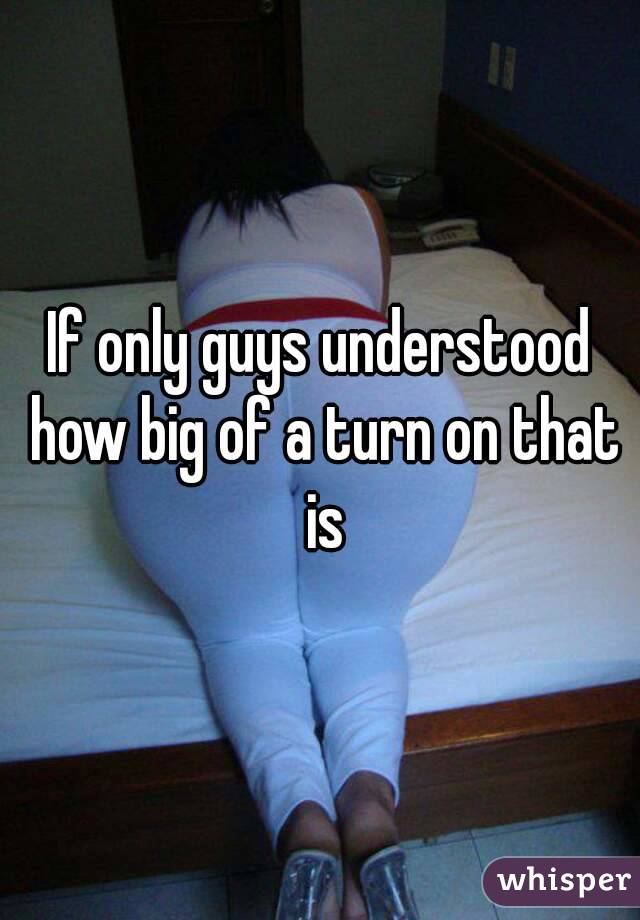 If only guys understood how big of a turn on that is