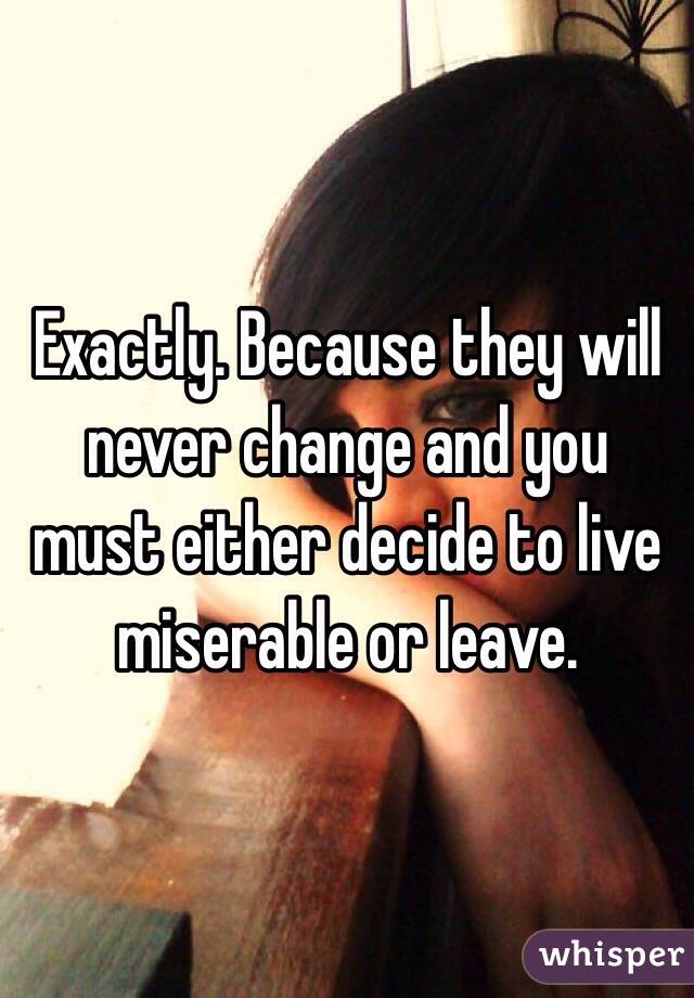 Exactly. Because they will never change and you must either decide to live miserable or leave. 