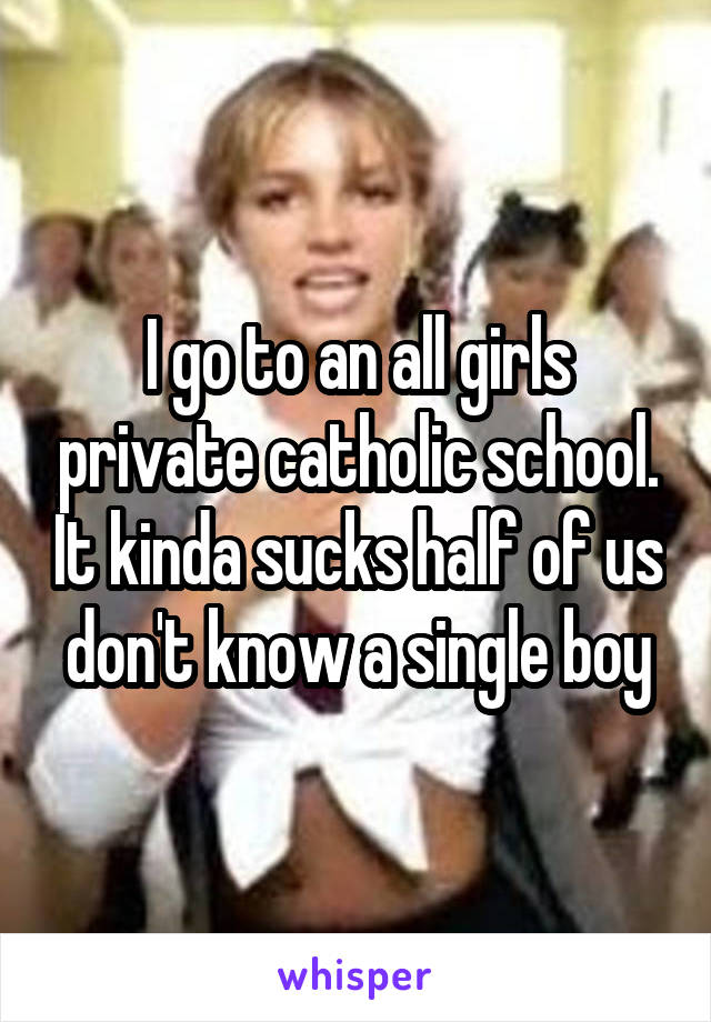 I go to an all girls private catholic school. It kinda sucks half of us don't know a single boy