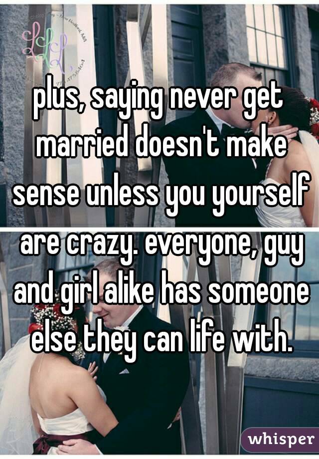 plus, saying never get married doesn't make sense unless you yourself are crazy. everyone, guy and girl alike has someone else they can life with.