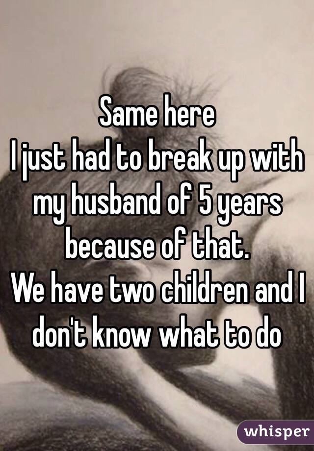 Same here 
I just had to break up with my husband of 5 years because of that. 
We have two children and I don't know what to do 
