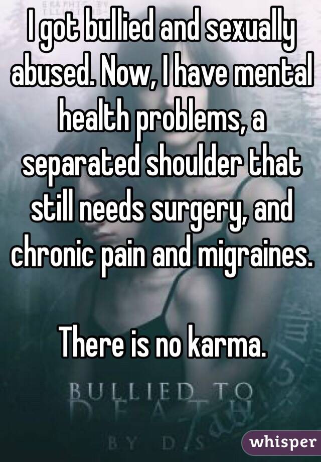 I got bullied and sexually abused. Now, I have mental health problems, a separated shoulder that still needs surgery, and chronic pain and migraines.

There is no karma. 
