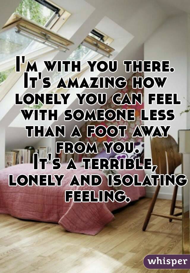I'm with you there.
It's amazing how lonely you can feel with someone less than a foot away from you.
It's a terrible, lonely and isolating feeling.