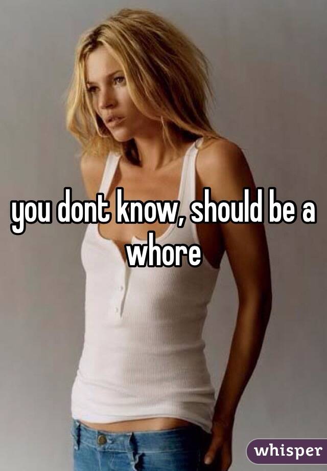 you dont know, should be a whore