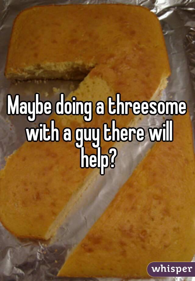 Maybe doing a threesome with a guy there will help?