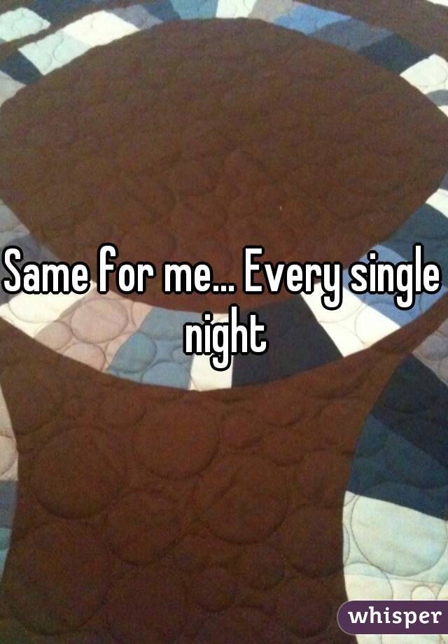 Same for me... Every single night