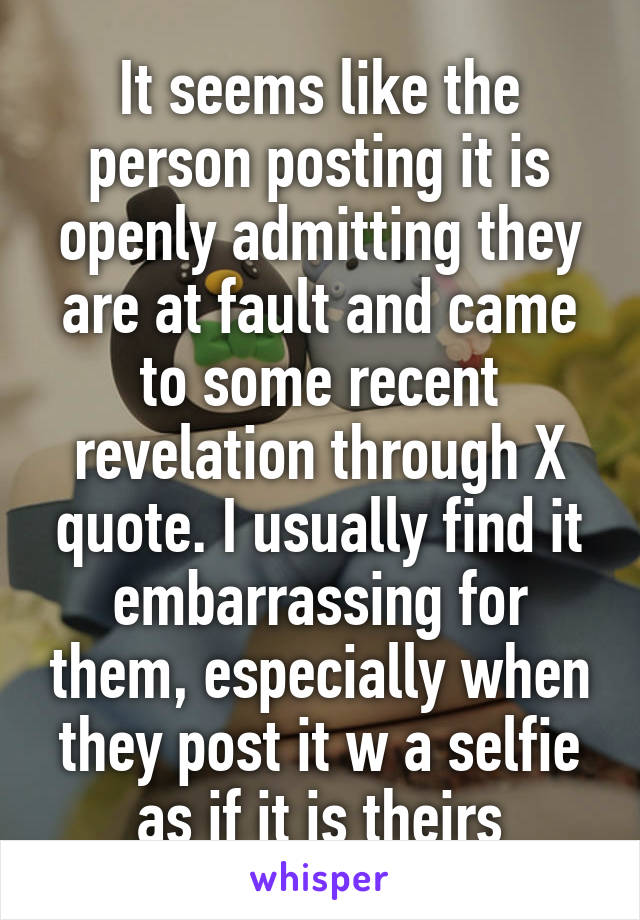 It seems like the person posting it is openly admitting they are at fault and came to some recent revelation through X quote. I usually find it embarrassing for them, especially when they post it w a selfie as if it is theirs