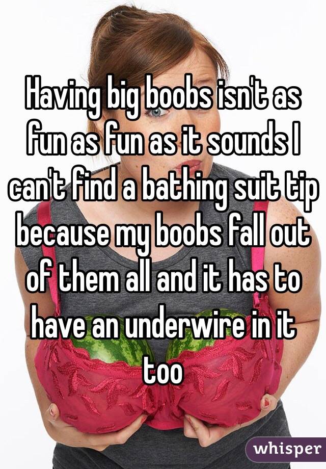 Having big boobs isn't as fun as fun as it sounds I can't find a bathing suit tip because my boobs fall out of them all and it has to have an underwire in it too