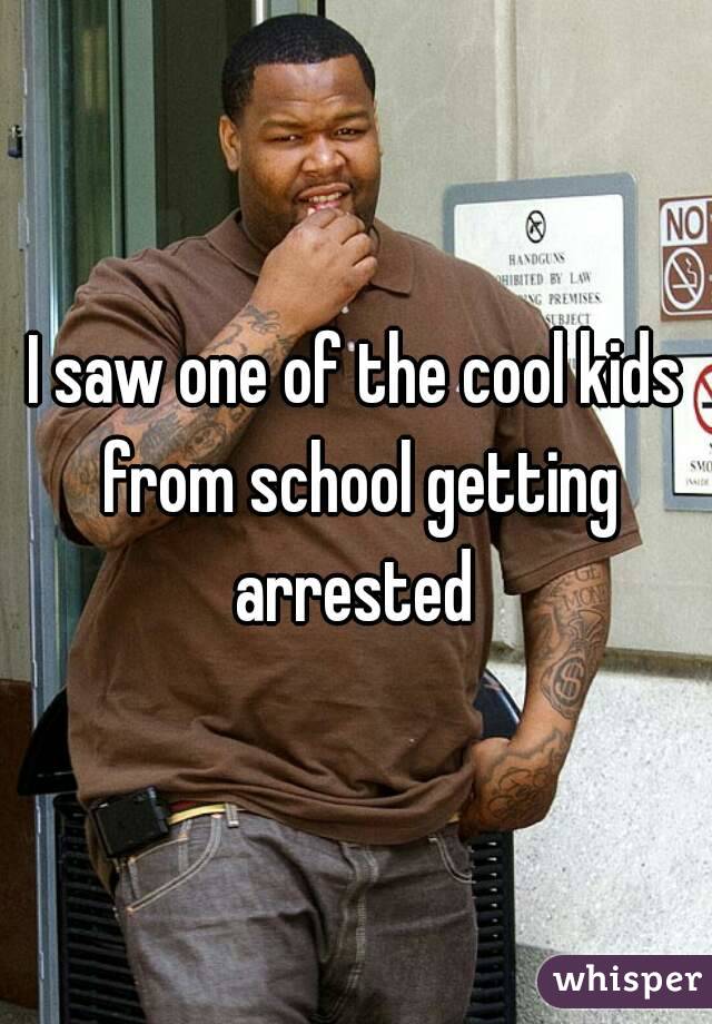 I saw one of the cool kids from school getting arrested 