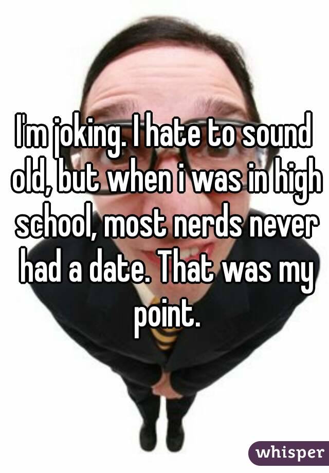 I'm joking. I hate to sound old, but when i was in high school, most nerds never had a date. That was my point.