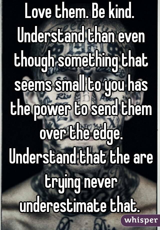 Love them. Be kind. Understand than even though something that seems small to you has the power to send them over the edge. Understand that the are trying never underestimate that. 