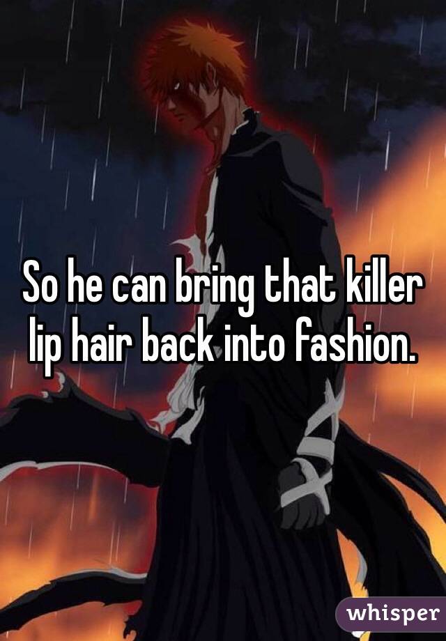 So he can bring that killer lip hair back into fashion.