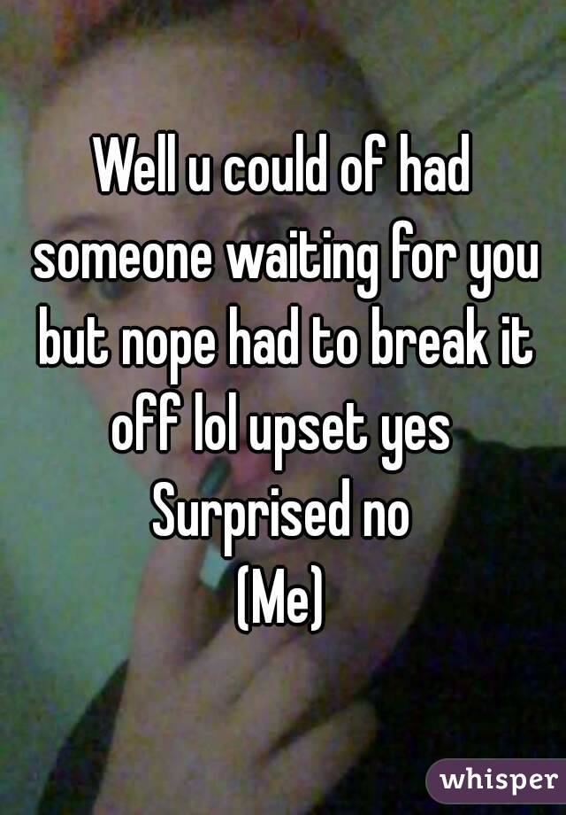 Well u could of had someone waiting for you but nope had to break it off lol upset yes 
Surprised no
(Me)
