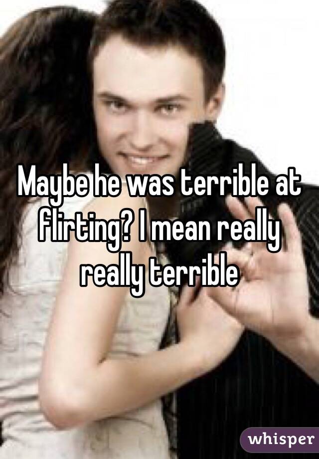 Maybe he was terrible at flirting? I mean really really terrible 