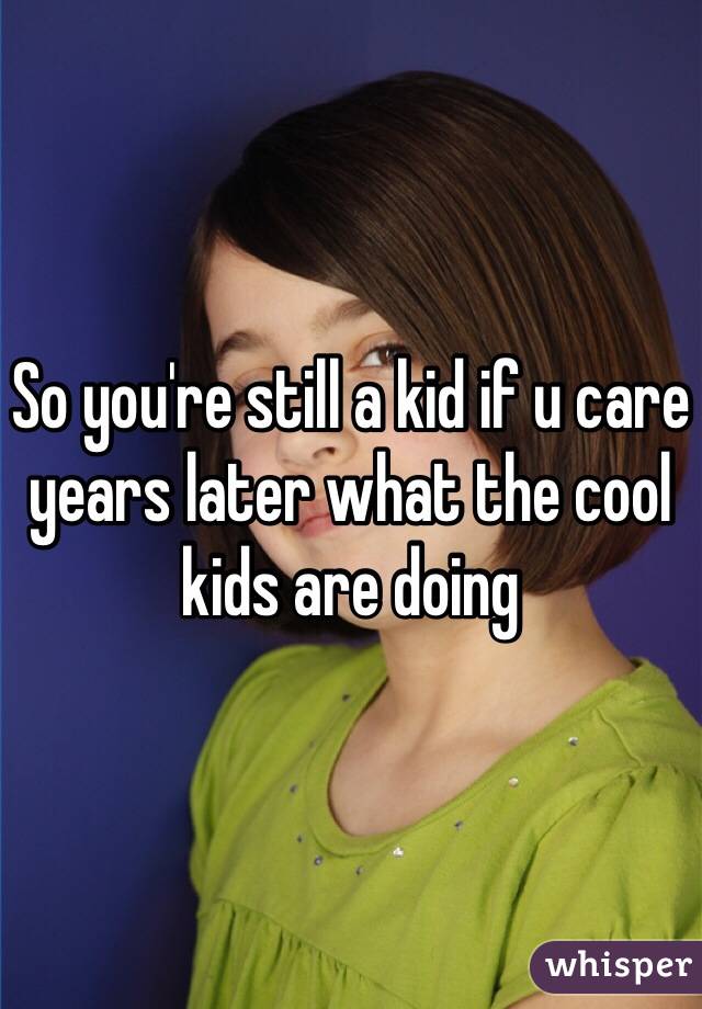 So you're still a kid if u care years later what the cool kids are doing 