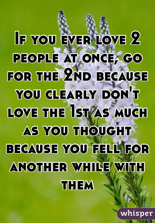 If you ever love 2 people at once, go for the 2nd because you clearly don't love the 1st as much as you thought because you fell for another while with them 