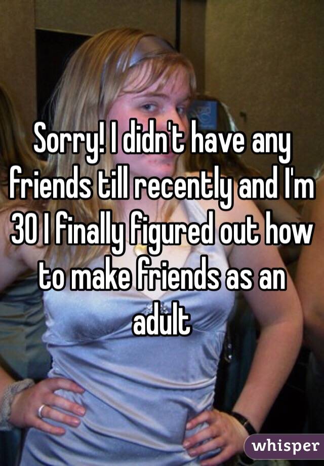 Sorry! I didn't have any friends till recently and I'm 30 I finally figured out how to make friends as an adult 