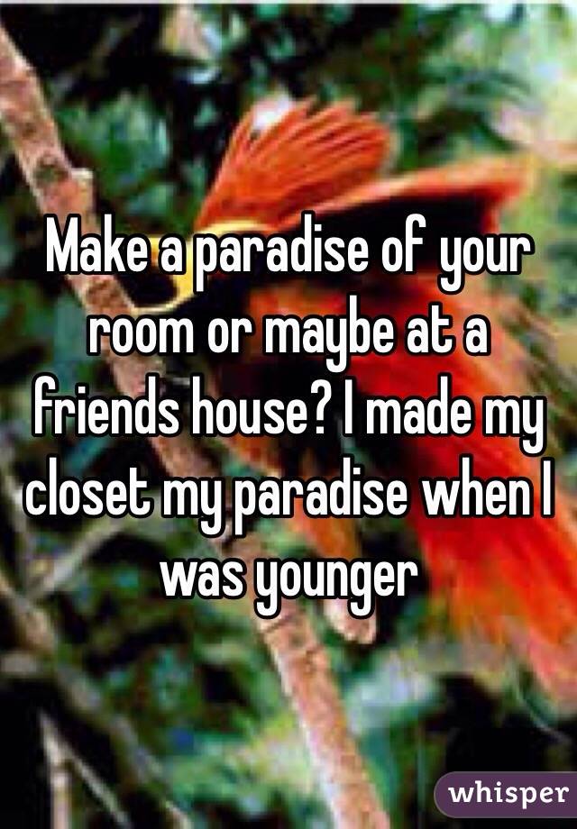 Make a paradise of your room or maybe at a friends house? I made my closet my paradise when I was younger 