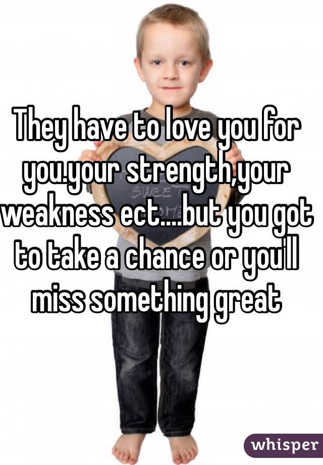 They have to love you for you.your strength,your weakness ect....but you got to take a chance or you'll miss something great