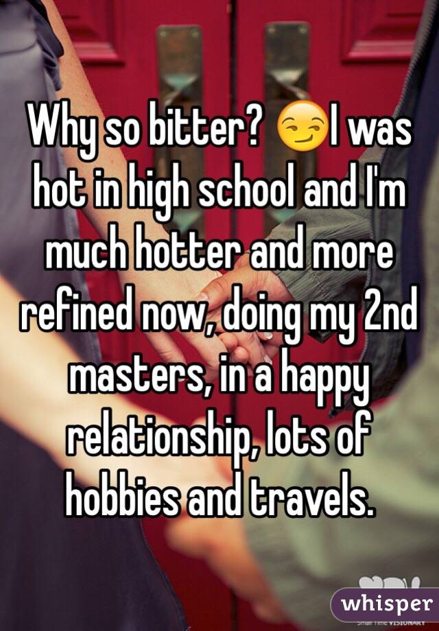 Why so bitter? 😏I was hot in high school and I'm much hotter and more refined now, doing my 2nd masters, in a happy relationship, lots of hobbies and travels. 