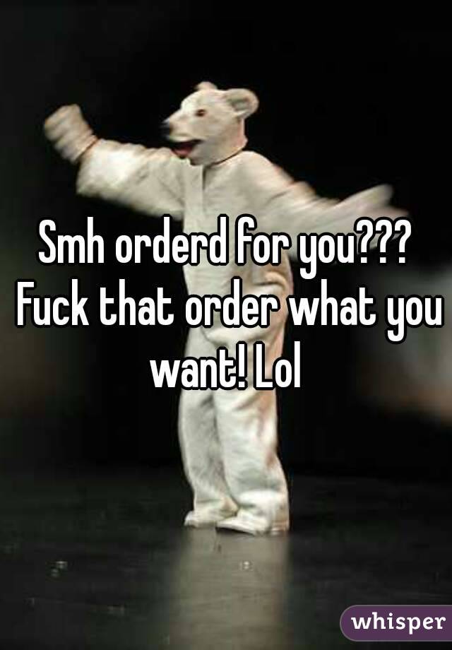 Smh orderd for you??? Fuck that order what you want! Lol 