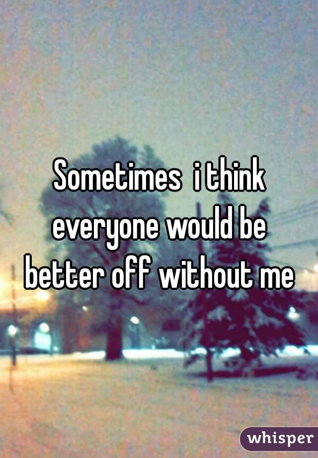  Sometimes  i think  everyone would be  better off without me 