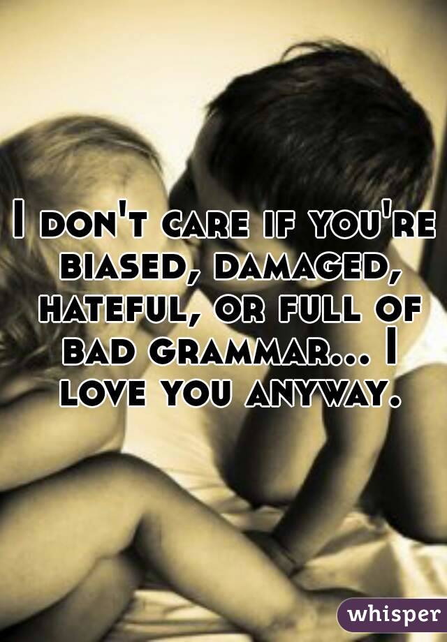 I don't care if you're biased, damaged, hateful, or full of bad grammar... I love you anyway.