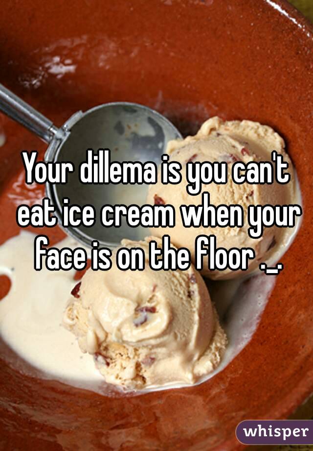 Your dillema is you can't eat ice cream when your face is on the floor ._.
