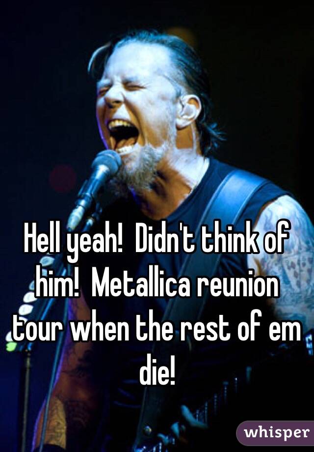 Hell yeah!  Didn't think of him!  Metallica reunion tour when the rest of em die!