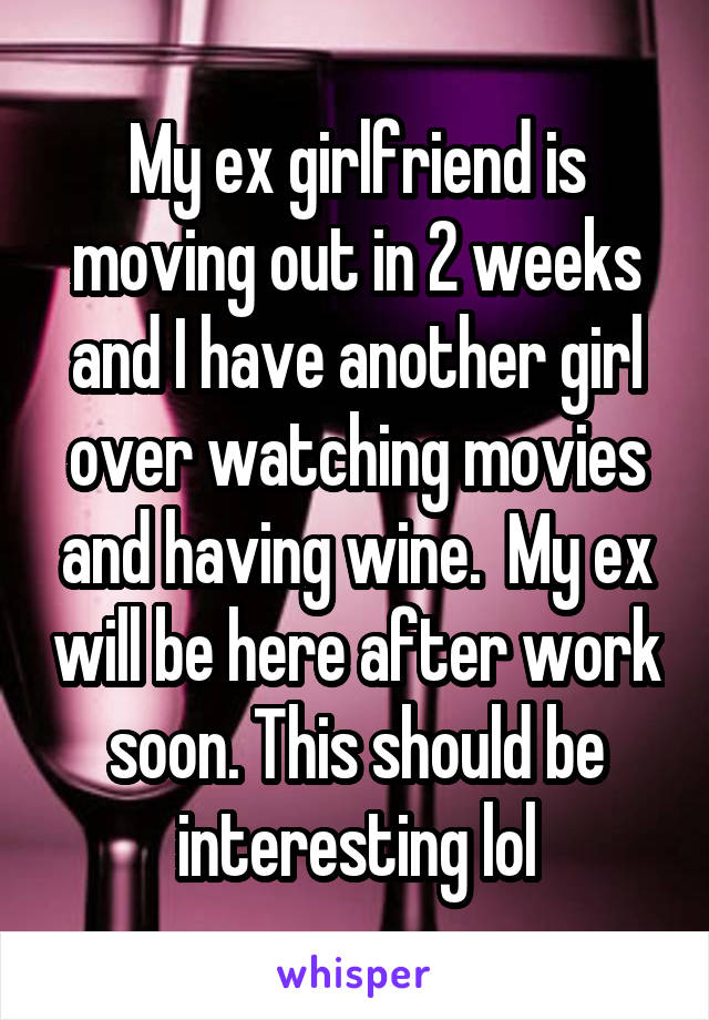 My ex girlfriend is moving out in 2 weeks and I have another girl over watching movies and having wine.  My ex will be here after work soon. This should be interesting lol