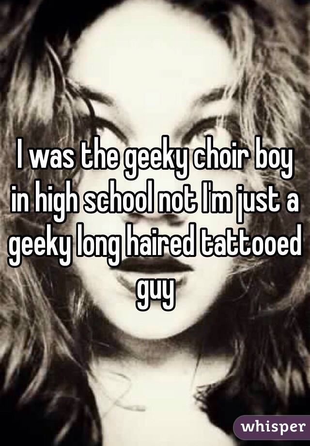 I was the geeky choir boy in high school not I'm just a geeky long haired tattooed guy 