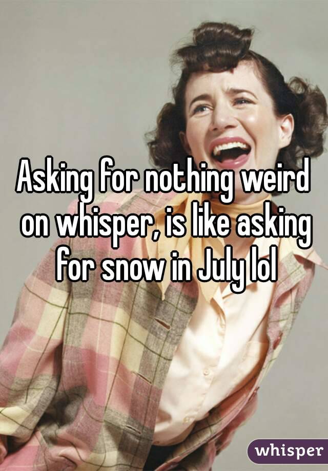 Asking for nothing weird on whisper, is like asking for snow in July lol