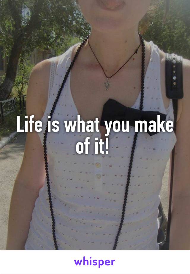Life is what you make of it! 