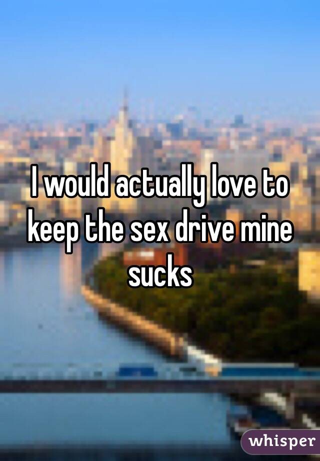 I would actually love to keep the sex drive mine sucks 