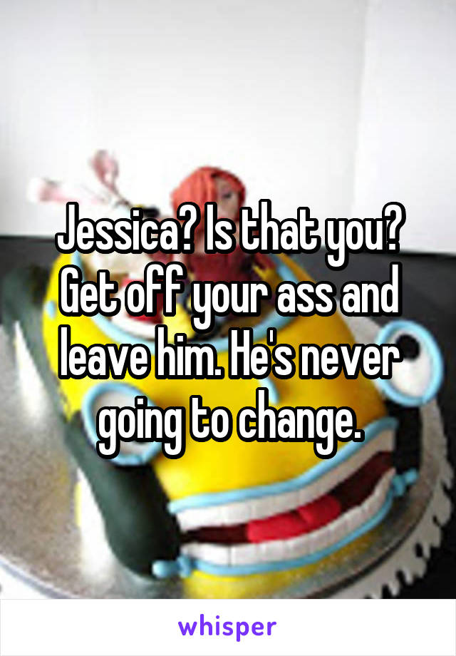 Jessica? Is that you? Get off your ass and leave him. He's never going to change.