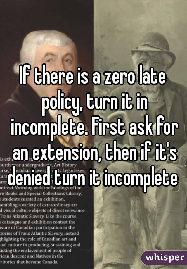 If there is a zero late policy, turn it in incomplete. First ask for an extension, then if it's denied turn it incomplete 