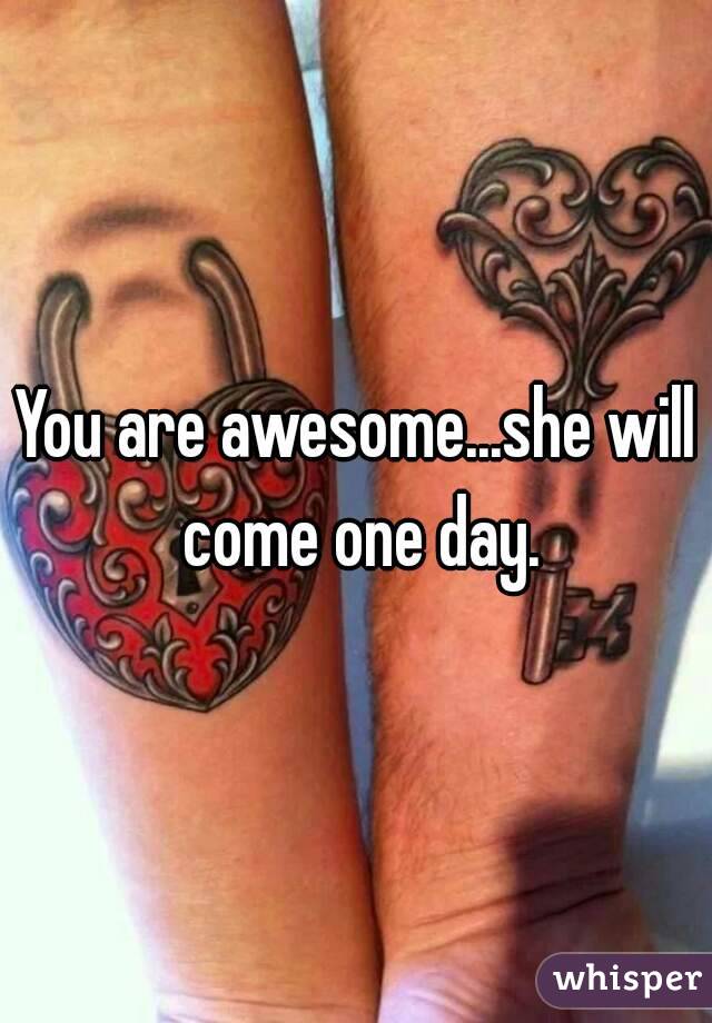 You are awesome...she will come one day.