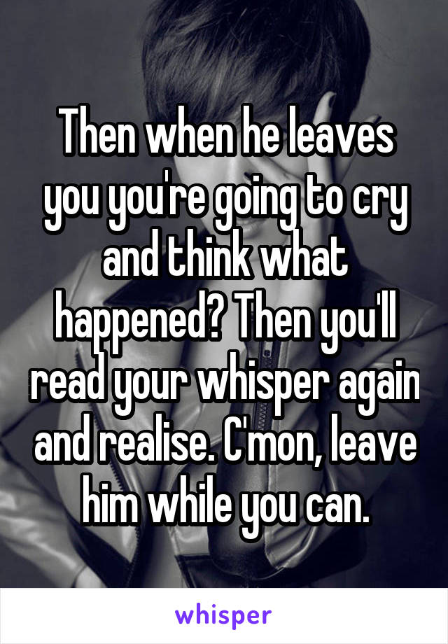 Then when he leaves you you're going to cry and think what happened? Then you'll read your whisper again and realise. C'mon, leave him while you can.