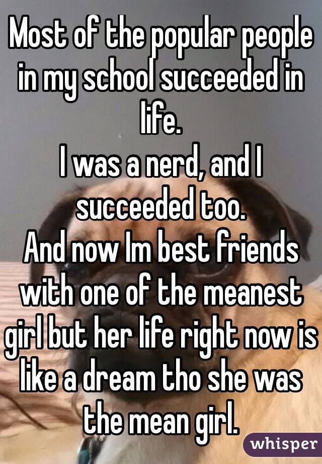 Most of the popular people in my school succeeded in life.
I was a nerd, and I succeeded too.
And now Im best friends with one of the meanest girl but her life right now is like a dream tho she was the mean girl.
