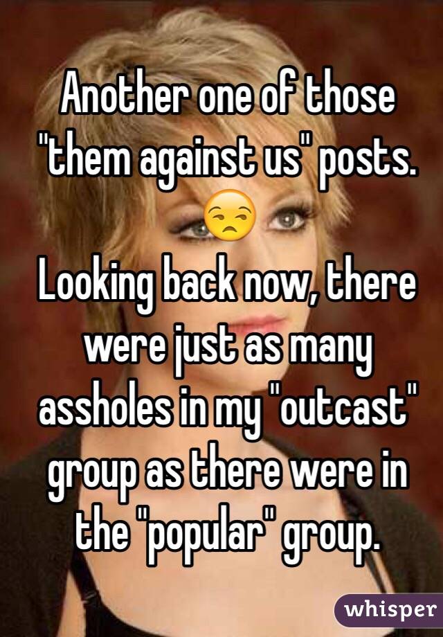 Another one of those "them against us" posts. 😒
 Looking back now, there were just as many assholes in my "outcast" group as there were in the "popular" group.