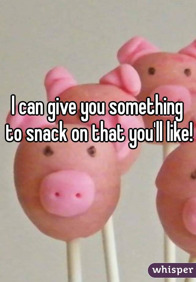 I can give you something to snack on that you'll like! 