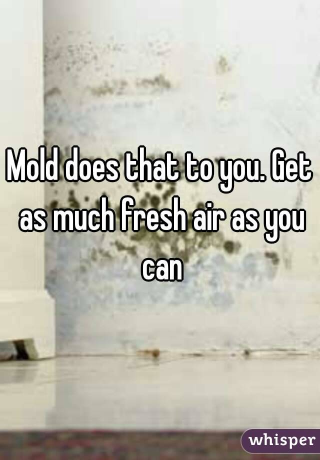 Mold does that to you. Get as much fresh air as you can