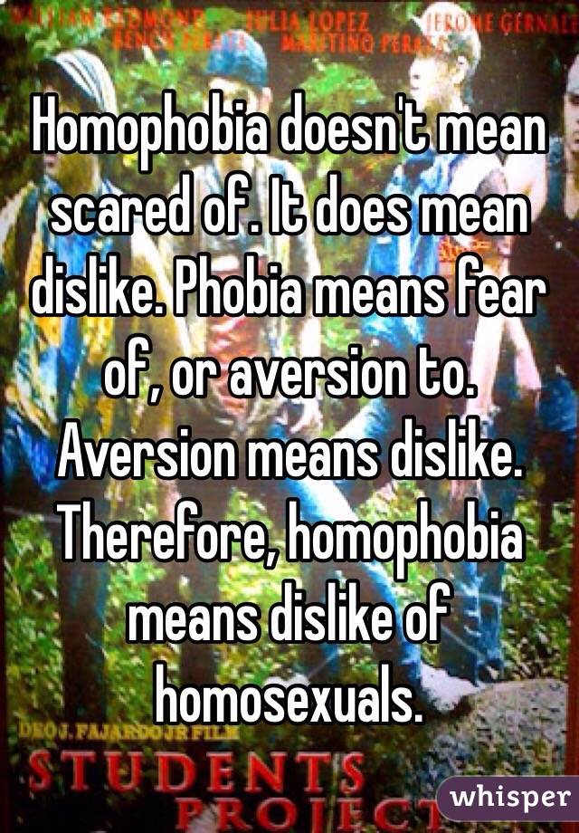  Homophobia doesn't mean scared of. It does mean dislike. Phobia means fear of, or aversion to. Aversion means dislike. Therefore, homophobia means dislike of homosexuals.