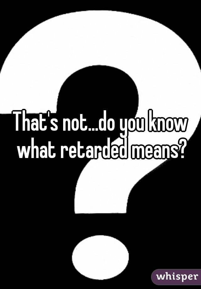 That's not...do you know what retarded means?