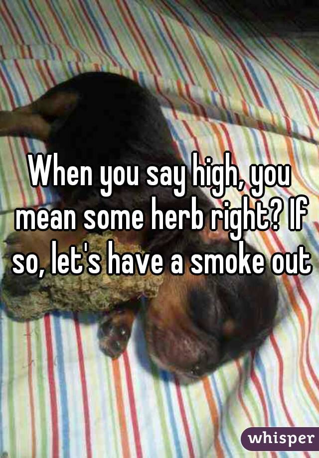 When you say high, you mean some herb right? If so, let's have a smoke out