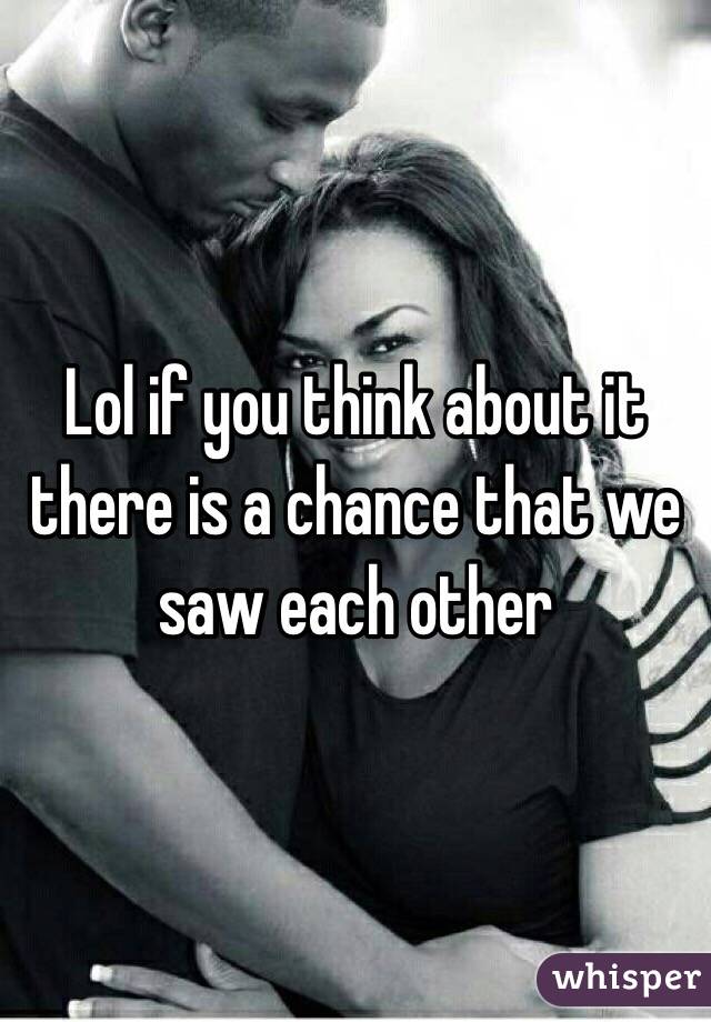 Lol if you think about it there is a chance that we saw each other 