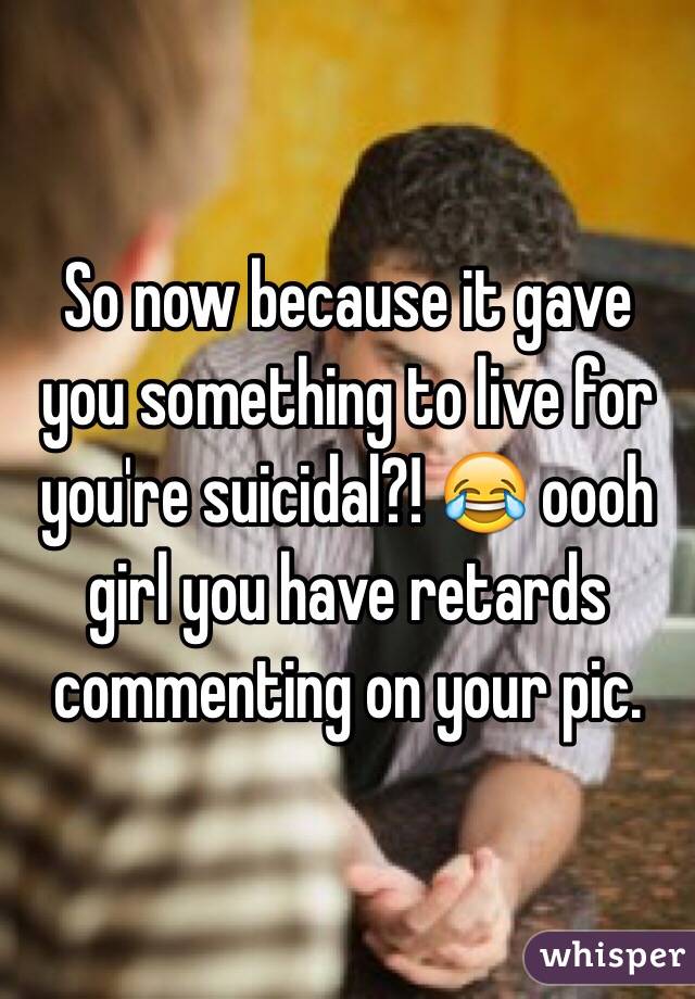 So now because it gave you something to live for you're suicidal?! 😂 oooh girl you have retards commenting on your pic. 